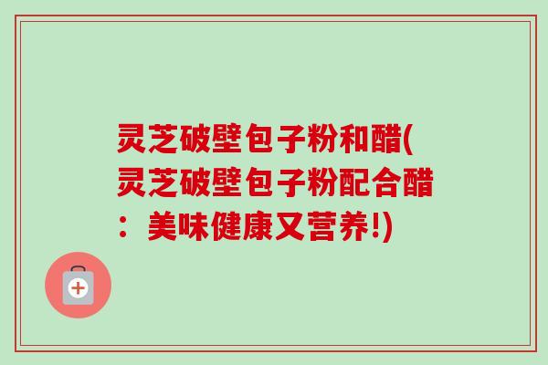灵芝破壁包子粉和醋(灵芝破壁包子粉配合醋:美味健康又营养!) 灵芝破壁包子粉和醋(灵芝破壁包子粉配合醋:美味健康又营养!)
