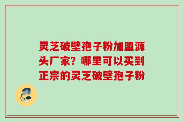 灵芝破壁孢子粉加盟源头厂家?哪里可以买到正宗的灵芝破壁孢子粉 灵芝破壁孢子粉加盟源头厂家?哪里可以买到正宗的灵芝破壁孢子粉