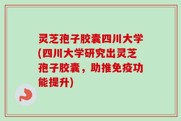 灵芝孢子胶囊四川大学(四川大学研究出灵芝孢子胶囊，助推免疫功能提升)