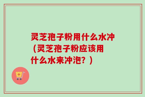 灵芝孢子粉用什么水冲 (灵芝孢子粉应该用什么水来冲泡？)