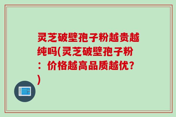 灵芝破壁孢子粉越贵越纯吗(灵芝破壁孢子粉：价格越高品质越优？)