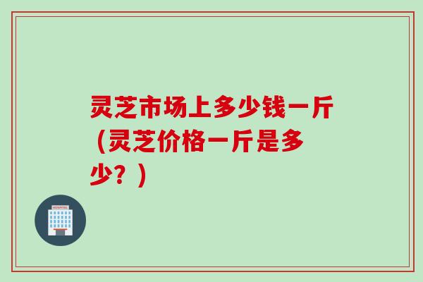 灵芝市场上多少钱一斤 (灵芝价格一斤是多少？)