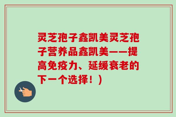 灵芝孢子鑫凯美灵芝孢子营养品鑫凯美——提高免疫力、延缓衰老的下一个选择！)
