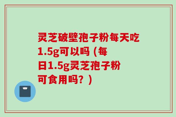 灵芝破壁孢子粉每天吃1.5g可以吗 (每日1.5g灵芝孢子粉可食用吗？)