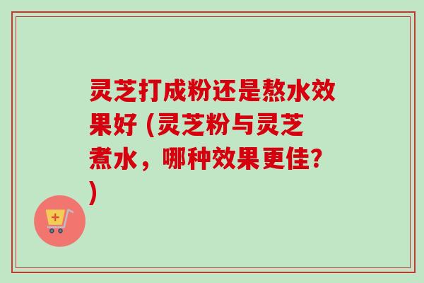 灵芝打成粉还是熬水效果好 (灵芝粉与灵芝煮水,哪种效果更佳?) 灵芝打成粉还是熬水效果好 (灵芝粉与灵芝煮水,哪种效果更佳?)