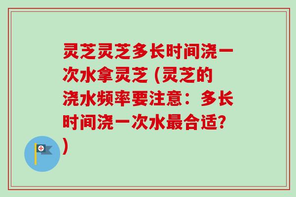 灵芝灵芝多长时间浇一次水拿灵芝 (灵芝的浇水频率要注意：多长时间浇一次水最合适？)