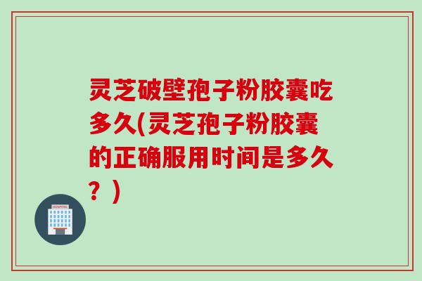灵芝破壁孢子粉胶囊吃多久(灵芝孢子粉胶囊的正确服用时间是多久？)