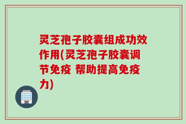灵芝孢子胶囊组成功效作用(灵芝孢子胶囊调节免疫 帮助提高免疫力)