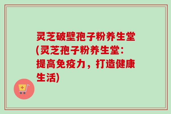 灵芝破壁孢子粉养生堂(灵芝孢子粉养生堂:提高免疫力,打造健康生活) 灵芝破壁孢子粉养生堂(灵芝孢子粉养生堂:提高免疫力,打造健康生活)