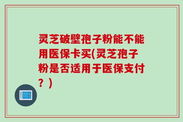 灵芝破壁孢子粉能不能用医保卡买(灵芝孢子粉是否适用于医保支付？)