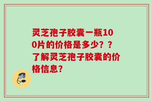 灵芝孢子胶囊一瓶100片的价格是多少??了解灵芝孢子胶囊的价格信息? 灵芝孢子胶囊一瓶100片的价格是多少??了解灵芝孢子胶囊的价格信息?