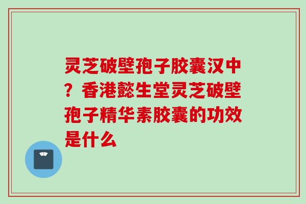 灵芝破壁孢子胶囊汉中？香港懿生堂灵芝破壁孢子精华素胶囊的功效是什么