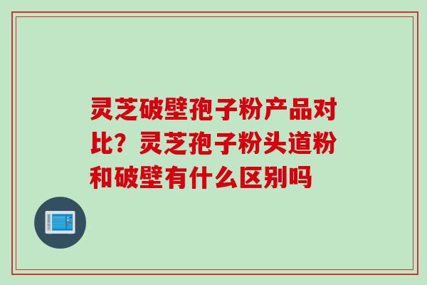 灵芝破壁孢子粉产品对比?灵芝孢子粉头道粉和破壁有什么区别吗 灵芝破壁孢子粉产品对比?灵芝孢子粉头道粉和破壁有什么区别吗