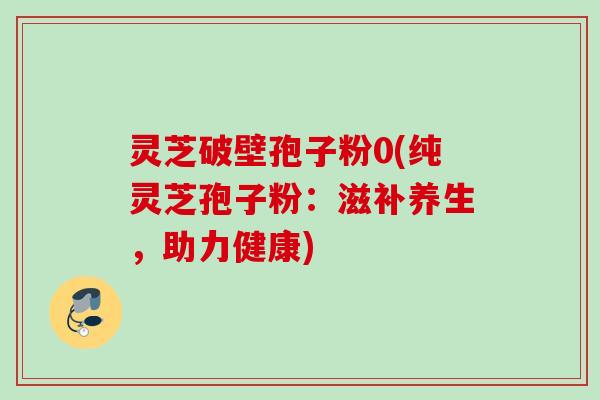 灵芝破壁孢子粉0(纯灵芝孢子粉:滋补养生,助力健康) 灵芝破壁孢子粉0(纯灵芝孢子粉:滋补养生,助力健康)
