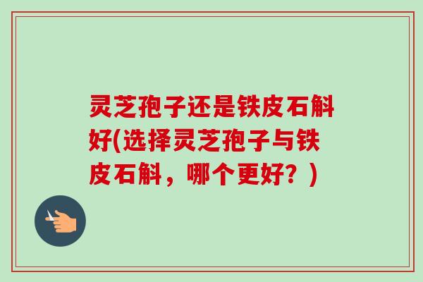 灵芝孢子还是铁皮石斛好(选择灵芝孢子与铁皮石斛，哪个更好？)
