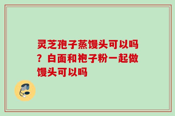灵芝孢子蒸馒头可以吗？白面和袍子粉一起做馒头可以吗
