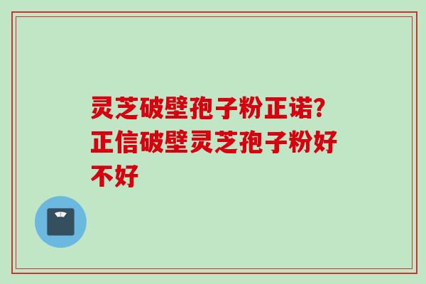 灵芝破壁孢子粉正诺?正信破壁灵芝孢子粉好不好 灵芝破壁孢子粉正诺?正信破壁灵芝孢子粉好不好