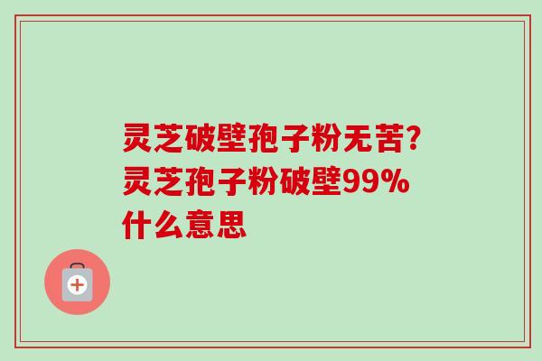 灵芝破壁孢子粉无苦？灵芝孢子粉破壁99%什么意思