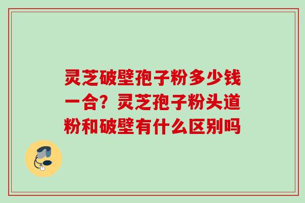 灵芝破壁孢子粉多少钱一合？灵芝孢子粉头道粉和破壁有什么区别吗