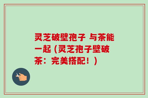 灵芝破壁孢子 与茶能一起 (灵芝孢子壁破茶：完美搭配！)