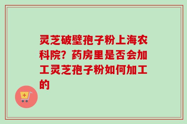 灵芝破壁孢子粉上海农科院？药房里是否会加工灵芝孢子粉如何加工的