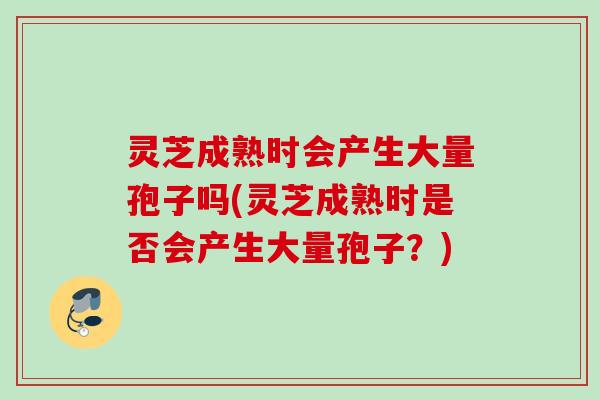 灵芝成熟时会产生大量孢子吗(灵芝成熟时是否会产生大量孢子?) 灵芝成熟时会产生大量孢子吗(灵芝成熟时是否会产生大量孢子?)