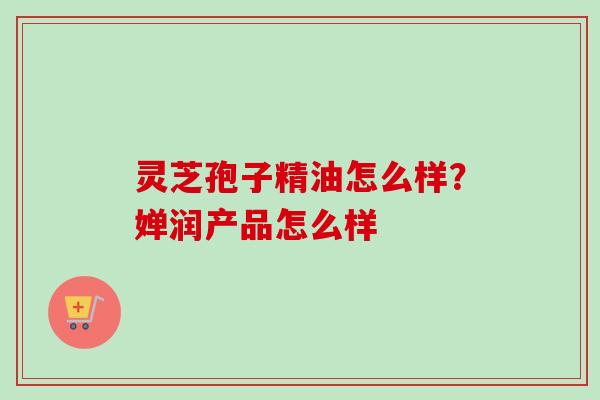 灵芝孢子精油怎么样？婵润产品怎么样