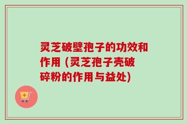 灵芝破壁孢子的功效和作用 (灵芝孢子壳破碎粉的作用与益处) 灵芝破壁孢子的功效和作用 (灵芝孢子壳破碎粉的作用与益处)
