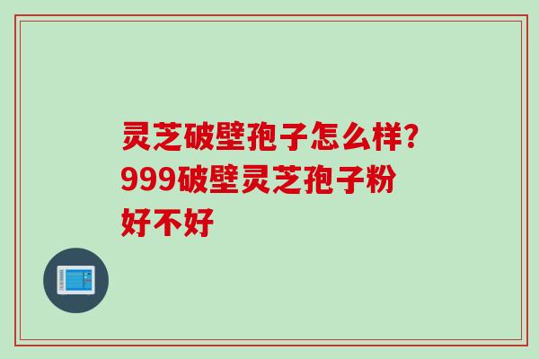 灵芝破壁孢子怎么样？999破壁灵芝孢子粉好不好