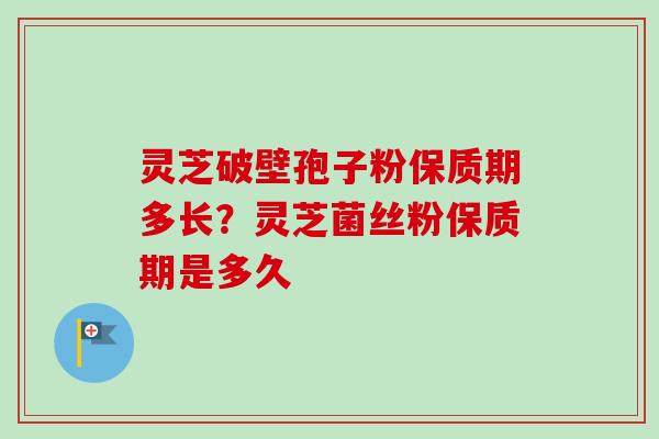 灵芝破壁孢子粉保质期多长？灵芝菌丝粉保质期是多久