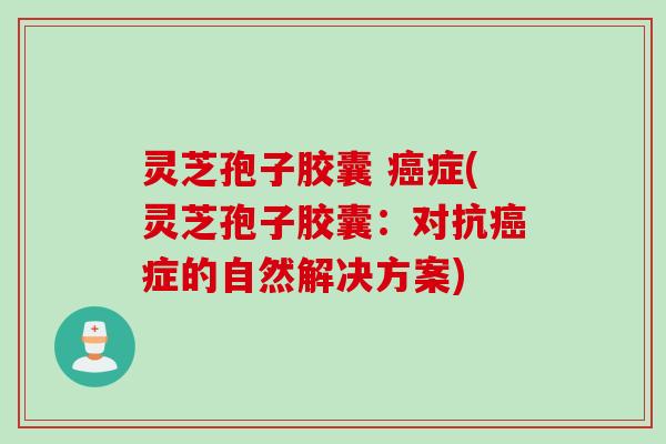 灵芝孢子胶囊 癌症(灵芝孢子胶囊：对抗癌症的自然解决方案)
