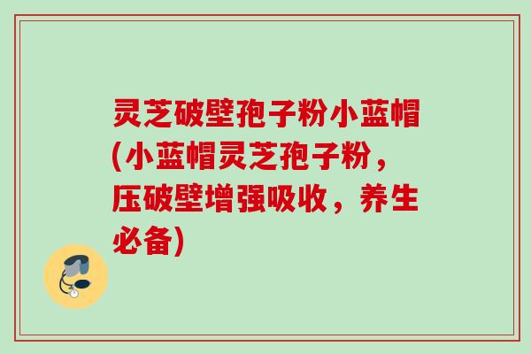 灵芝破壁孢子粉小蓝帽(小蓝帽灵芝孢子粉，压破壁增强吸收，养生必备)