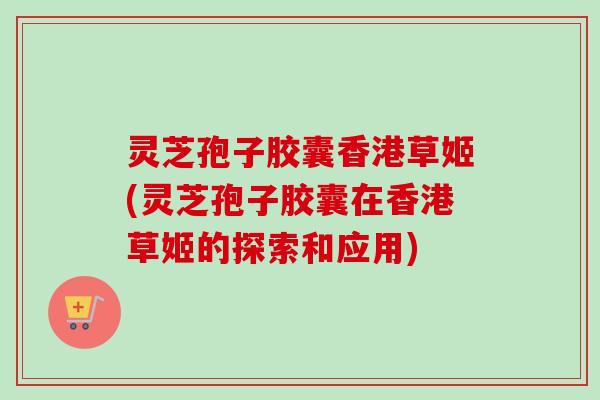 灵芝孢子胶囊香港草姬(灵芝孢子胶囊在香港草姬的探索和应用)