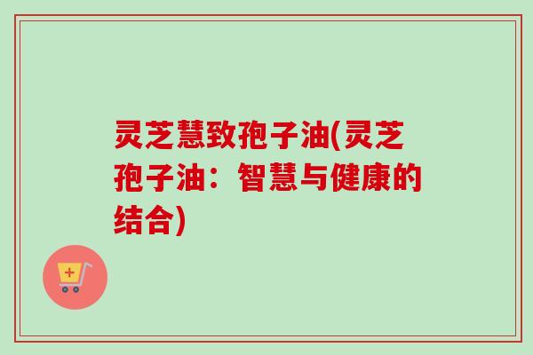 灵芝慧致孢子油(灵芝孢子油：智慧与健康的结合)