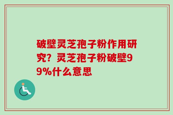 破壁灵芝孢子粉作用研究？灵芝孢子粉破壁99%什么意思