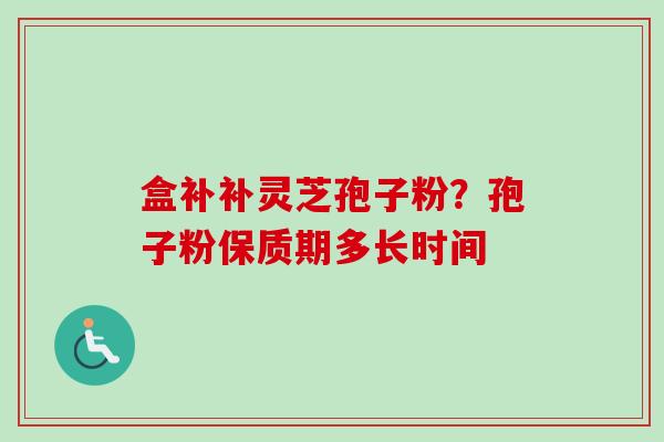 盒补补灵芝孢子粉?孢子粉保质期多长时间 盒补补灵芝孢子粉?孢子粉保质期多长时间