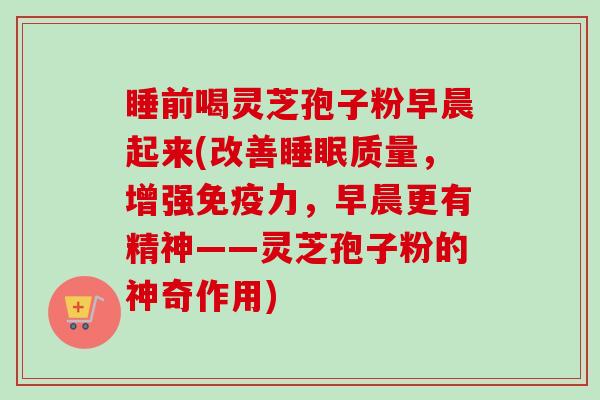 睡前喝灵芝孢子粉早晨起来(改善睡眠质量，增强免疫力，早晨更有精神——灵芝孢子粉的神奇作用)