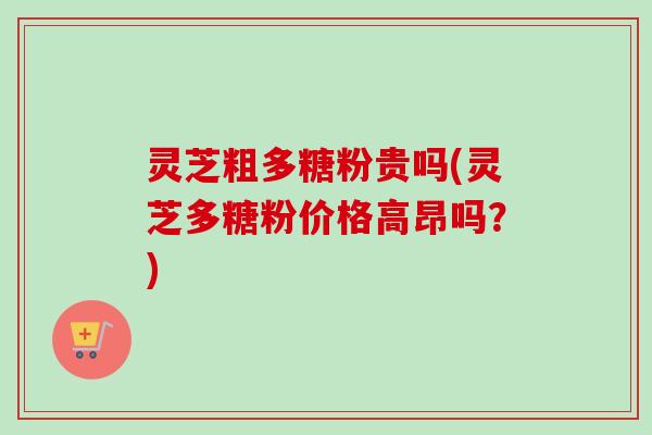 灵芝粗多糖粉贵吗(灵芝多糖粉价格高昂吗？)