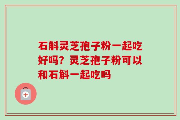 石斛灵芝孢子粉一起吃好吗？灵芝孢子粉可以和石斛一起吃吗