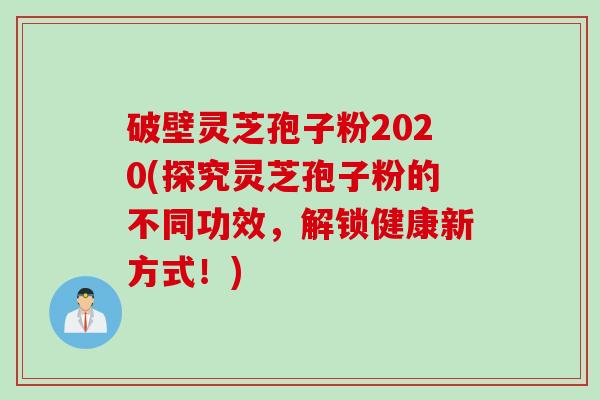 破壁灵芝孢子粉2020(探究灵芝孢子粉的不同功效,解锁健康新方式!) 破壁灵芝孢子粉2020(探究灵芝孢子粉的不同功效,解锁健康新方式!)