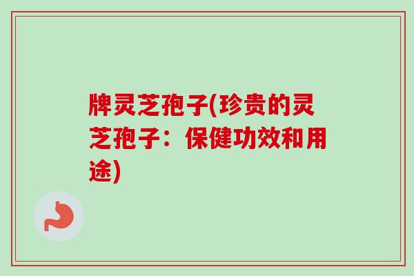 牌灵芝孢子(珍贵的灵芝孢子：保健功效和用途)
