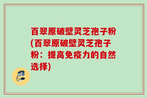 百翠原破壁灵芝孢子粉(百翠原破壁灵芝孢子粉:提高免疫力的自然选择) 百翠原破壁灵芝孢子粉(百翠原破壁灵芝孢子粉:提高免疫力的自然选择)
