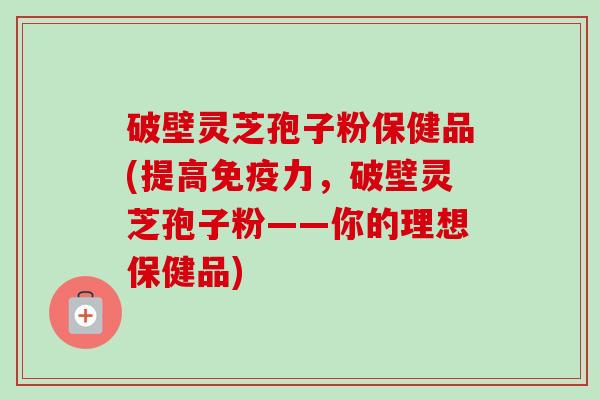 破壁灵芝孢子粉保健品(提高免疫力，破壁灵芝孢子粉——你的理想保健品)