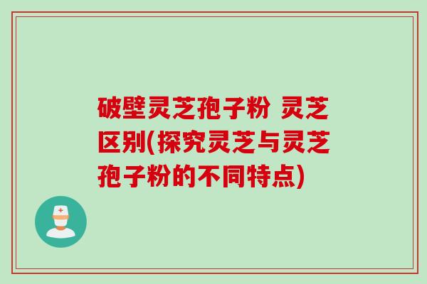 破壁灵芝孢子粉 灵芝区别(探究灵芝与灵芝孢子粉的不同特点)