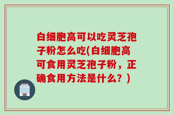 白细胞高可以吃灵芝孢子粉怎么吃(白细胞高可食用灵芝孢子粉，正确食用方法是什么？)