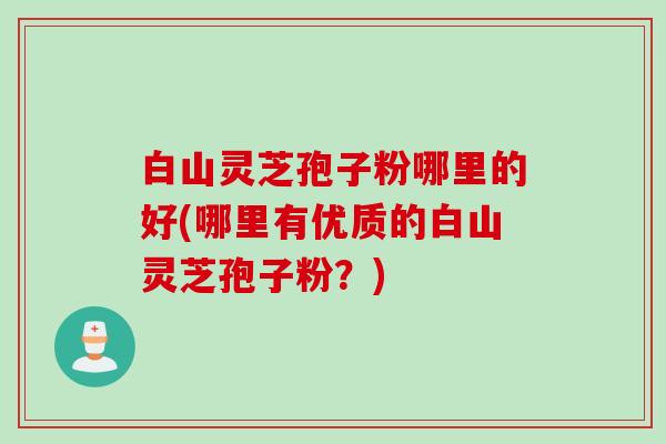 白山灵芝孢子粉哪里的好(哪里有优质的白山灵芝孢子粉？)