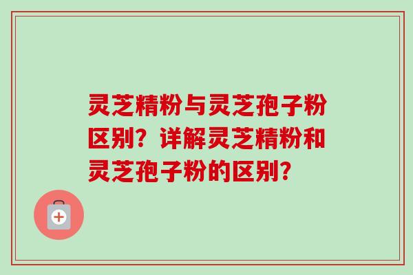 灵芝精粉与灵芝孢子粉区别？详解灵芝精粉和灵芝孢子粉的区别？