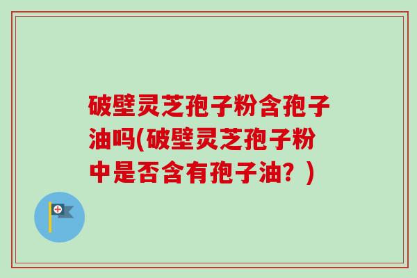 破壁灵芝孢子粉含孢子油吗(破壁灵芝孢子粉中是否含有孢子油？)