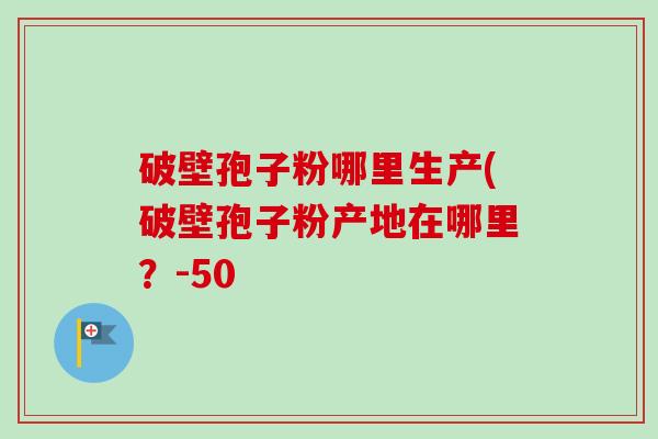破壁孢子粉哪里生产(破壁孢子粉产地在哪里？-50
