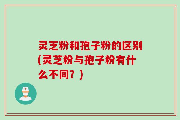 灵芝粉和孢子粉的区别(灵芝粉与孢子粉有什么不同？)